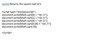 sqrt(x):Returns the square root of x
<script type="text/javascript">
document.write(Math.sqrt(0) + "<br />");
document.write(Math.sqrt(1) + "<br />");
document.write(Math.sqrt(9) + "<br />");
document.write(Math.sqrt(0.64) + "<br />");
document.write(Math.sqrt(-9));
</script>
 