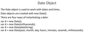 Date Object
The Date object is used to work with dates and times.
Date objects are created with new Date().
There are four ways of instantiating a date:
var d = new Date();
var d = new Date(milliseconds);
var d = new Date(dateString);
var d = new Date(year, month, day, hours, minutes, seconds, milliseconds);
 