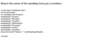 Return the name of the weekday (not just a number):
<script type="text/javascript">
var d=new Date();
var weekday=new Array(7);
weekday[0]="Sunday";
weekday[1]="Monday";
weekday[2]="Tuesday";
weekday[3]="Wednesday";
weekday[4]="Thursday";
weekday[5]="Friday";
weekday[6]="Saturday";
document.write("Today is " + weekday[d.getDay()]);
</script>
 