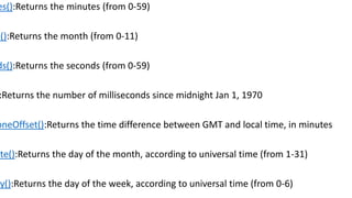 es():Returns the minutes (from 0-59)
h():Returns the month (from 0-11)
ds():Returns the seconds (from 0-59)
:Returns the number of milliseconds since midnight Jan 1, 1970
oneOffset():Returns the time difference between GMT and local time, in minutes
ate():Returns the day of the month, according to universal time (from 1-31)
ay():Returns the day of the week, according to universal time (from 0-6)
 