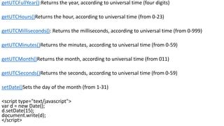 getUTCFullYear():Returns the year, according to universal time (four digits)
getUTCHours()Returns the hour, according to universal time (from 0-23)
getUTCMilliseconds(): Returns the milliseconds, according to universal time (from 0-999)
getUTCMinutes()Returns the minutes, according to universal time (from 0-59)
getUTCMonth()Returns the month, according to universal time (from 011)
getUTCSeconds()Returns the seconds, according to universal time (from 0-59)
setDate()Sets the day of the month (from 1-31)
<script type="text/javascript">
var d = new Date();
d.setDate(15);
document.write(d);
</script>
 