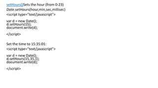 setHours()Sets the hour (from 0-23)
Date.setHours(hour,min,sec,millisec)
<script type="text/javascript">
var d = new Date();
d.setHours(15);
document.write(d);
</script>
Set the time to 15:35:01:
<script type="text/javascript">
var d = new Date();
d.setHours(15,35,1);
document.write(d);
</script>
 