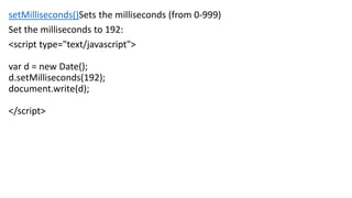 setMilliseconds()Sets the milliseconds (from 0-999)
Set the milliseconds to 192:
<script type="text/javascript">
var d = new Date();
d.setMilliseconds(192);
document.write(d);
</script>
 