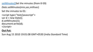 setMinutes()Set the minutes (from 0-59)
Date.setMinutes(min,sec,millisec)
Set the minutes to 01:
<script type="text/javascript">
var d = new Date();
d.setMinutes(1);
document.write(d);
</script>
Out Put:
Sun Aug 15 2010 19:01:08 GMT+0530 (India Standard Time)
 