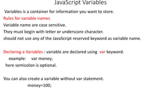 JavaScript Variables
Variables is a container for information you want to store.
Rules for variable names
Variable name are case sensitive.
They must begin with letter or underscore character.
should not use any of the JavaScript reserved keyword as variable name.
Declaring a Variables : variable are declared using var keyword.
example: var money;
here semicolon is optional.
You can also create a variable without var statement.
money=100;
 