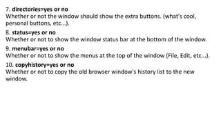 7. directories=yes or no
Whether or not the window should show the extra buttons. (what's cool,
personal buttons, etc...).
8. status=yes or no
Whether or not to show the window status bar at the bottom of the window.
9. menubar=yes or no
Whether or not to show the menus at the top of the window (File, Edit, etc...).
10. copyhistory=yes or no
Whether or not to copy the old browser window's history list to the new
window.
 
