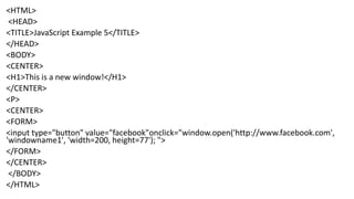 <HTML>
<HEAD>
<TITLE>JavaScript Example 5</TITLE>
</HEAD>
<BODY>
<CENTER>
<H1>This is a new window!</H1>
</CENTER>
<P>
<CENTER>
<FORM>
<input type="button" value="facebook"onclick="window.open('http://www.facebook.com',
'windowname1', 'width=200, height=77'); ">
</FORM>
</CENTER>
</BODY>
</HTML>
 