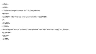 <HTML>
<HEAD>
<TITLE>JavaScript Example 5</TITLE> </HEAD>
<BODY>
<CENTER> <H1>This is a new window!</H1> </CENTER>
<P>
<CENTER>
<FORM>
<INPUT type="button" value="Close Window" onClick="window.close()"> </FORM>
</CENTER>
</BODY>
</HTML>
 