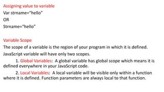 Assigning value to variable
Var strname=“hello”
OR
Strname=“hello”
Variable Scope
The scope of a variable is the region of your program in which it is defined.
JavaScript variable will have only two scopes.
1. Global Variables: A global variable has global scope which means it is
defined everywhere in your JavaScript code.
2. Local Variables: A local variable will be visible only within a function
where it is defined. Function parameters are always local to that function.
 