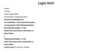 Login.html
<html>
<head>
<title>Login</title>
<script type="text/javascript">
function validate(form){
var userName = form.Username.value;
var password = form.Password.value;
if (userName.length === 0) {
alert("You must enter a username.");
return false;
}
if (password.length === 0) {
alert("You must enter a password.");
return false;
} return true; } </script> </head>
 