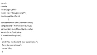 <html>
<head>
<title>Login</title>
<script type="text/javascript">
function validate(form)
{
var userName = form.Username.value;
var password = form.Password.value;
var number=form.PhoneNumber.value;
var str=form.Email.value;
if (userName.length < 6)
{
alert("You must enter 6 char a username.");
form.Username.focus();
return false;
}
 
