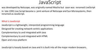 JavaScript
was developed by Netscape, was originally named Mocha but soon was renamed LiveScript
In late 1995 Live Script became a joint venture of Netscape and Sun Microsystems, then
renamed as JavaScript.
What is JavaScript
JavaScript is a lightweight, interpreted programming language
Designed for creating network-centric applications
Complementary to and integrated with Java
Complementary to and integrated with HTML
Open and cross-platform
JavaScript is loosely based on Java and it is built into all the major modern browsers.
 