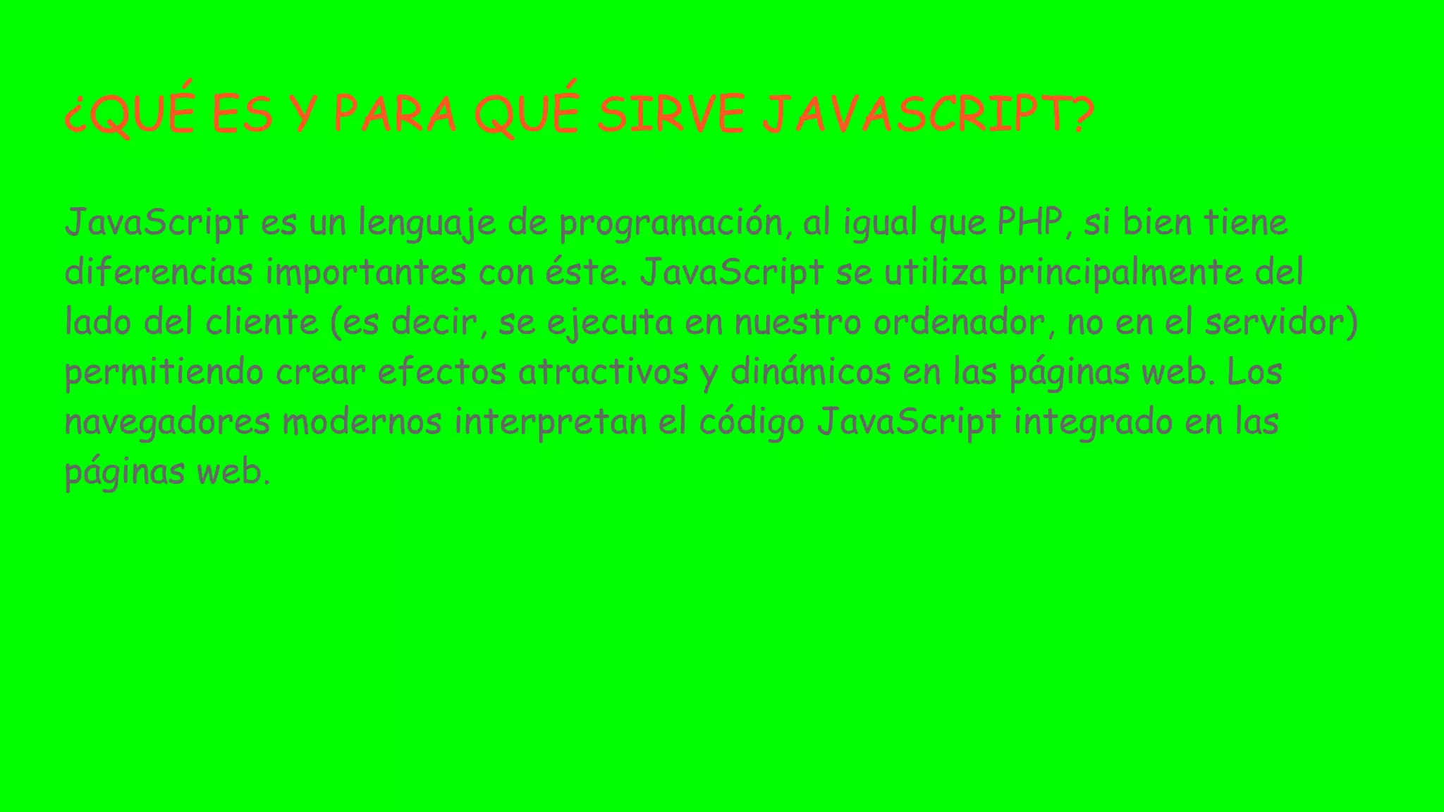 ¿QUÉ ES Y PARA QUÉ SIRVE JAVASCRIPT?
JavaScript es un lenguaje de programación, al igual que PHP, si bien tiene
diferencias importantes con éste. JavaScript se utiliza principalmente del
lado del cliente (es decir, se ejecuta en nuestro ordenador, no en el servidor)
permitiendo crear efectos atractivos y dinámicos en las páginas web. Los
navegadores modernos interpretan el código JavaScript integrado en las
páginas web.
 