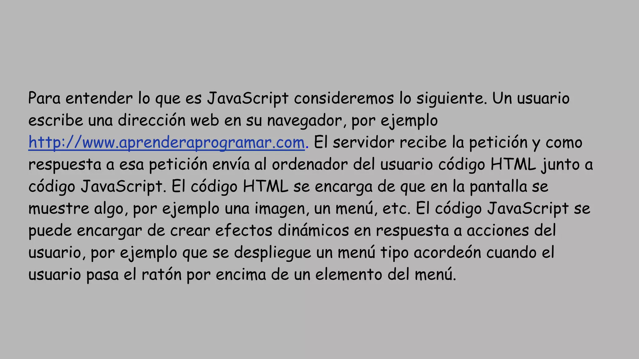 Para entender lo que es JavaScript consideremos lo siguiente. Un usuario
escribe una dirección web en su navegador, por ejemplo
http://www.aprenderaprogramar.com. El servidor recibe la petición y como
respuesta a esa petición envía al ordenador del usuario código HTML junto a
código JavaScript. El código HTML se encarga de que en la pantalla se
muestre algo, por ejemplo una imagen, un menú, etc. El código JavaScript se
puede encargar de crear efectos dinámicos en respuesta a acciones del
usuario, por ejemplo que se despliegue un menú tipo acordeón cuando el
usuario pasa el ratón por encima de un elemento del menú.
 