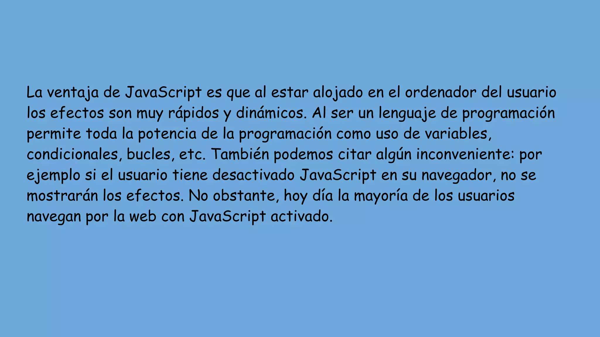 La ventaja de JavaScript es que al estar alojado en el ordenador del usuario
los efectos son muy rápidos y dinámicos. Al ser un lenguaje de programación
permite toda la potencia de la programación como uso de variables,
condicionales, bucles, etc. También podemos citar algún inconveniente: por
ejemplo si el usuario tiene desactivado JavaScript en su navegador, no se
mostrarán los efectos. No obstante, hoy día la mayoría de los usuarios
navegan por la web con JavaScript activado.
 