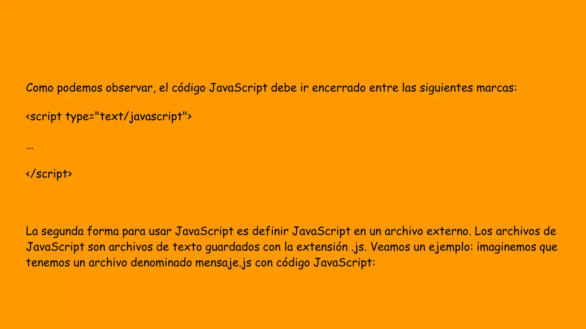 Como podemos observar, el código JavaScript debe ir encerrado entre las siguientes marcas:
<script type="text/javascript">
…
</script>
La segunda forma para usar JavaScript es definir JavaScript en un archivo externo. Los archivos de
JavaScript son archivos de texto guardados con la extensión .js. Veamos un ejemplo: imaginemos que
tenemos un archivo denominado mensaje.js con código JavaScript:
 