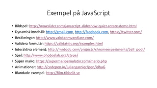 Exempel på JavaScript
• Bildspel: http://wowslider.com/javascript-slideshow-quiet-rotate-demo.html
• Dynamisk innehåll: http://gmail.com, http://facebook.com, https://twitter.com/
• Beräkningar: http://www.valutaomvandlare.com/
• Validera formulär: https://validatejs.org/examples.html
• Interaktiva element: http://mrdoob.com/projects/chromeexperiments/ball_pool/
• Spel: http://www.phoboslab.org/ztype/
• Super mairo: https://supermarioemulator.com/mario.php
• Animationer: http://codepen.io/juliangarnier/pen/idhuG
• Blandade exempel: http://film.tibbelit.se
 