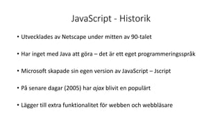 JavaScript - Historik
• Utvecklades av Netscape under mitten av 90-talet
• Har inget med Java att göra – det är ett eget programmeringsspråk
• Microsoft skapade sin egen version av JavaScript – Jscript
• På senare dagar (2005) har ajax blivit en populärt
• Lägger till extra funktionalitet för webben och webbläsare
 