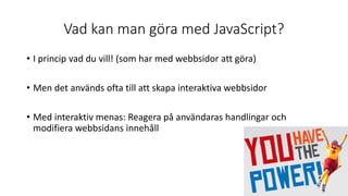Vad kan man göra med JavaScript?
• I princip vad du vill! (som har med webbsidor att göra)
• Men det används ofta till att skapa interaktiva webbsidor
• Med interaktiv menas: Reagera på användaras handlingar och
modifiera webbsidans innehåll
 