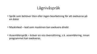 Lågnivåspråk
• Språk som behöver liten eller ingen bearbetning för att exekveras på
en dator
• Maskinkod – kod som maskinen kan exekvera direkt
• Assemblerspråk – kräver en viss översättning, s.k. assemblering, innan
programmet kan exekveras.
 