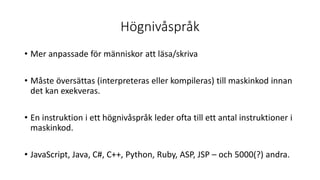 Högnivåspråk
• Mer anpassade för människor att läsa/skriva
• Måste översättas (interpreteras eller kompileras) till maskinkod innan
det kan exekveras.
• En instruktion i ett högnivåspråk leder ofta till ett antal instruktioner i
maskinkod.
• JavaScript, Java, C#, C++, Python, Ruby, ASP, JSP – och 5000(?) andra.
 