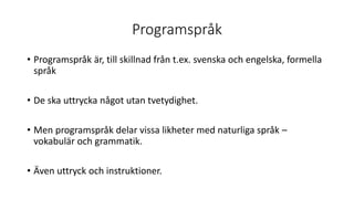 Programspråk
• Programspråk är, till skillnad från t.ex. svenska och engelska, formella
språk
• De ska uttrycka något utan tvetydighet.
• Men programspråk delar vissa likheter med naturliga språk –
vokabulär och grammatik.
• Även uttryck och instruktioner.
 