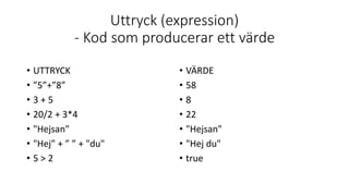 Uttryck (expression)
- Kod som producerar ett värde
• UTTRYCK
• ”5”+”8”
• 3 + 5
• 20/2 + 3*4
• "Hejsan"
• "Hej” + ” ” + "du"
• 5 > 2
• VÄRDE
• 58
• 8
• 22
• "Hejsan"
• "Hej du"
• true
 