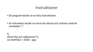 Instruktioner
• Ett program består av en lista instruktioner
• En instruktion består av minst ett uttryck och avslutas med ett
semikolon ”;”
5;
alert(”Hej och välkommen”);
var birthYear = 2018 – age;
 