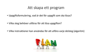 Att skapa ett program
• Uppgiftsformulering, vad är det för uppgift som ska lösas?
• Vilka steg behöver utföras för att lösa uppgiften?
• Vilka instruktioner kan användas för att utföra varje delsteg (algoritm)
 
