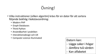 Övning!
• Vilka instruktioner (vilken algoritm) krävs för en dator för att sortera
följande bokhög i bokstavsordning:
• Modern PHP
• Graph Databases
• Think Python
• Användbarhet i praktiken
• Interaktionsdesign och UX
• Computer science illuminated
Datorn kan:
- Lägga saker i högar
- Jämföra två värden
- Kan alfabetet
 
