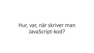 Hur, var, när skriver man
JavaScript-kod?
 