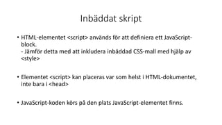 Inbäddat skript
• HTML-elementet <script> används för att definiera ett JavaScript-
block.
- Jämför detta med att inkludera inbäddad CSS-mall med hjälp av
<style>
• Elementet <script> kan placeras var som helst i HTML-dokumentet,
inte bara i <head>
• JavaScript-koden körs på den plats JavaScript-elementet finns.
 