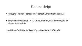 Externt skript
• JavaScript-koden sparas i en separat fil, med filändelsen .js
• Skriptfilen inkluderas i HTML-dokumentet, också med hjälp av
elementet <script>
<script src="minkod.js" type="text/javascript"></script>
 