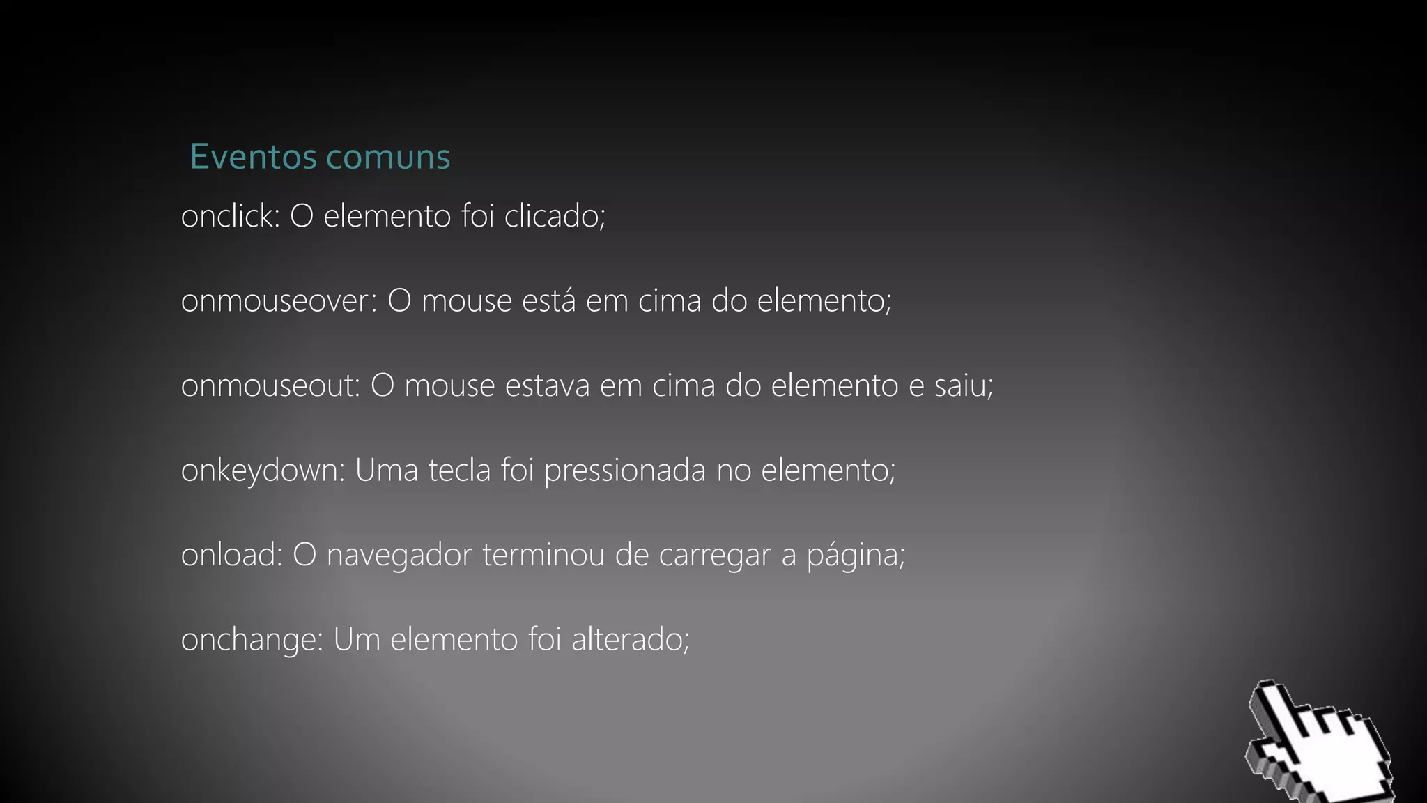 Eventos comuns
onclick: O elemento foi clicado;
onmouseover: O mouse está em cima do elemento;
onmouseout: O mouse estava em cima do elemento e saiu;
onkeydown: Uma tecla foi pressionada no elemento;
onload: O navegador terminou de carregar a página;
onchange: Um elemento foi alterado;
 