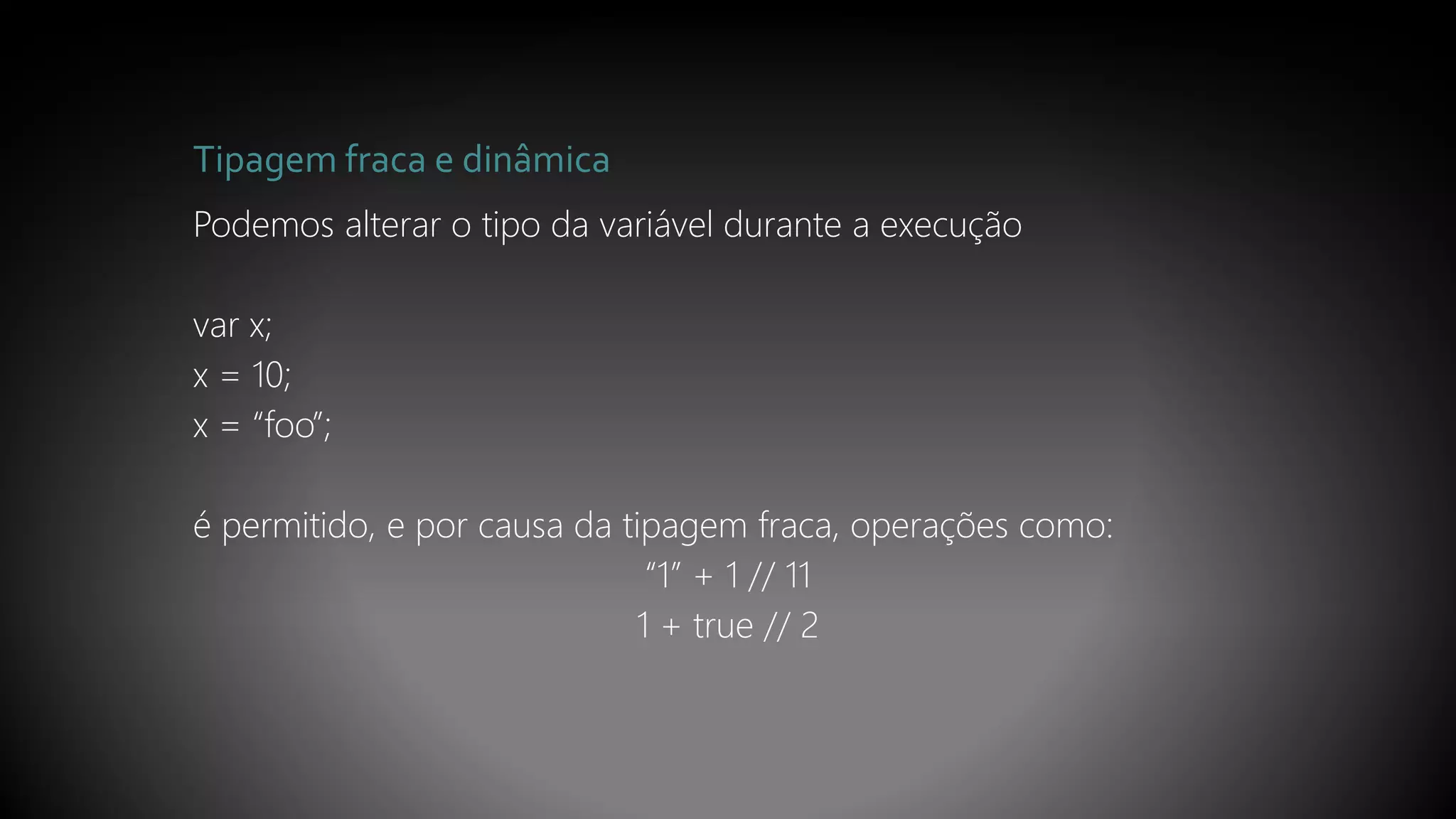 Tipagem fraca e dinâmica
Podemos alterar o tipo da variável durante a execução
var x;
x = 10;
x = “foo”;
é permitido, e por causa da tipagem fraca, operações como:
“1” + 1 // 11
1 + true // 2
 