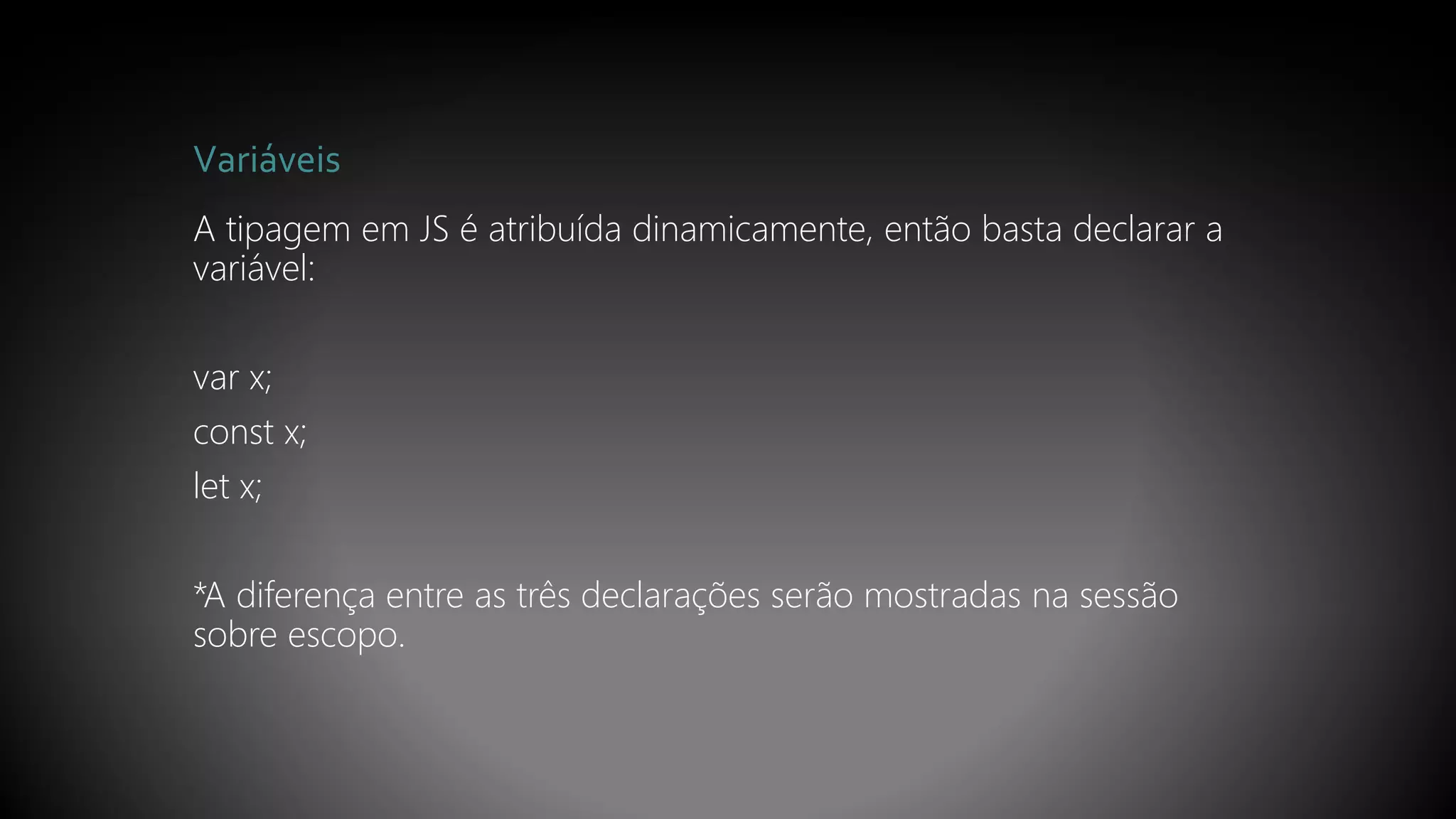 Variáveis
A tipagem em JS é atribuída dinamicamente, então basta declarar a
variável:
var x;
const x;
let x;
*A diferença entre as três declarações serão mostradas na sessão
sobre escopo.
 