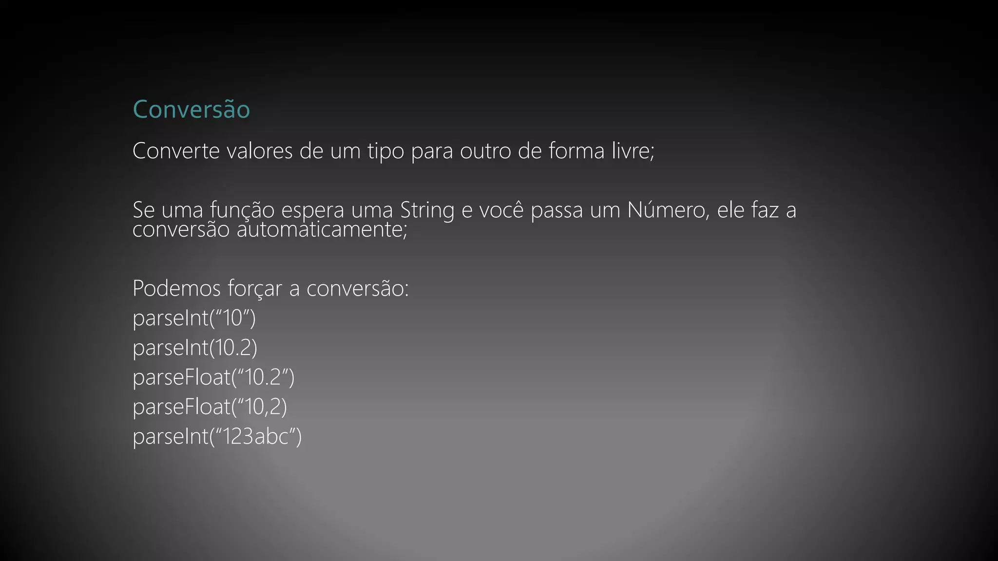 Conversão
Converte valores de um tipo para outro de forma livre;
Se uma função espera uma String e você passa um Número, ele faz a
conversão automaticamente;
Podemos forçar a conversão:
parseInt(“10”)
parseInt(10.2)
parseFloat(“10.2”)
parseFloat(“10,2)
parseInt(“123abc”)
 