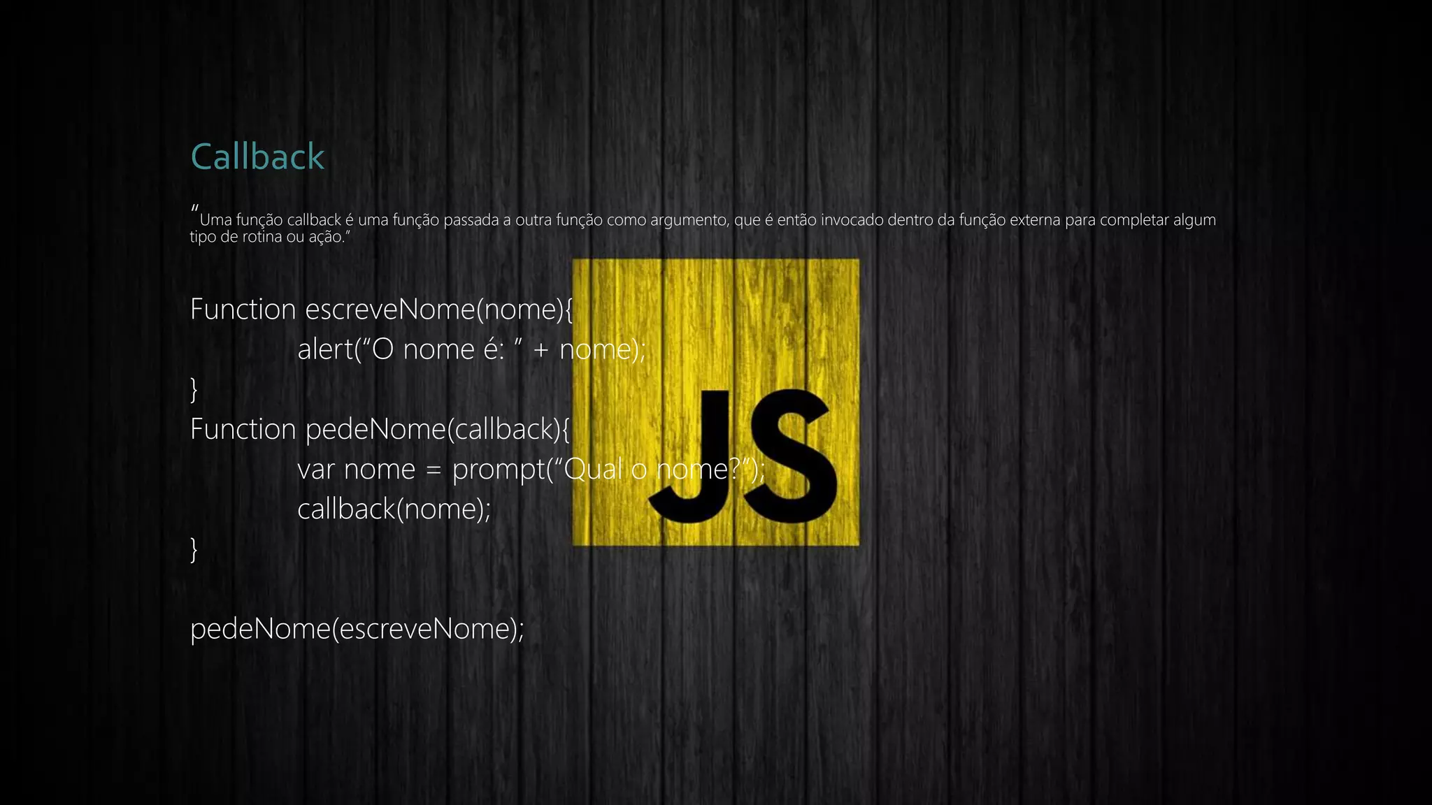 Callback
“Uma função callback é uma função passada a outra função como argumento, que é então invocado dentro da função externa para completar algum
tipo de rotina ou ação.”
Function escreveNome(nome){
alert(“O nome é: ” + nome);
}
Function pedeNome(callback){
var nome = prompt(“Qual o nome?”);
callback(nome);
}
pedeNome(escreveNome);
 