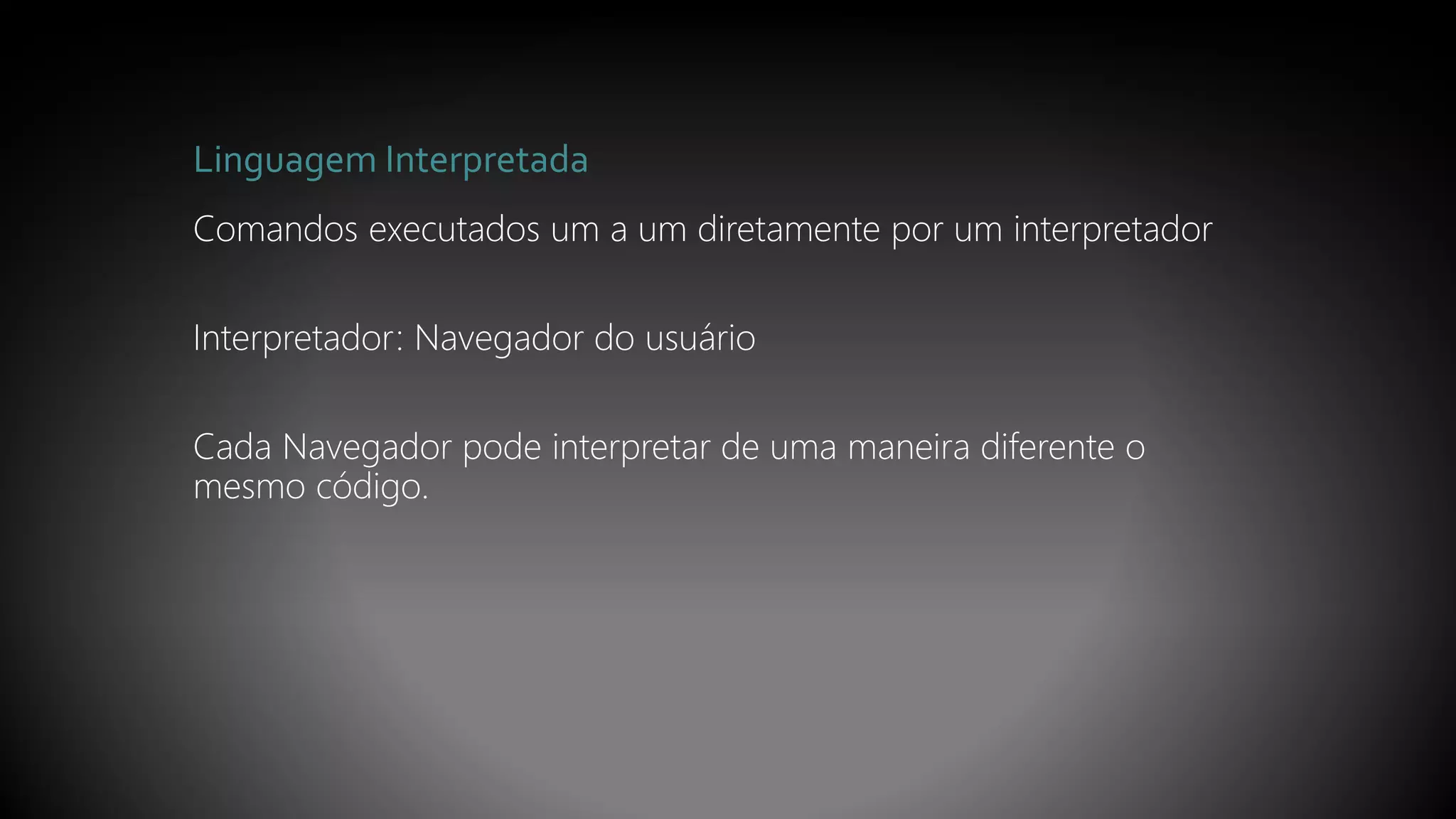 Linguagem Interpretada
Comandos executados um a um diretamente por um interpretador
Interpretador: Navegador do usuário
Cada Navegador pode interpretar de uma maneira diferente o
mesmo código.
 