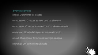 Eventos comuns
onclick: O elemento foi clicado;
onmouseover: O mouse está em cima do elemento;
onmouseout: O mouse estava em cima do elemento e saiu;
onkeydown: Uma tecla foi pressionada no elemento;
onload: O navegador terminou de carregar a página;
onchange: Um elemento foi alterado;
 