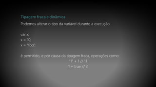 Tipagem fraca e dinâmica
Podemos alterar o tipo da variável durante a execução
var x;
x = 10;
x = “foo”;
é permitido, e por causa da tipagem fraca, operações como:
“1” + 1 // 11
1 + true // 2
 