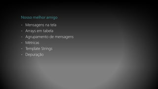 Nosso melhor amigo
- Mensagens na tela
- Arrays em tabela
- Agrupamento de mensagens
- Métricas
- Template Strings
- Depuração
 