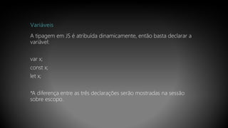 Variáveis
A tipagem em JS é atribuída dinamicamente, então basta declarar a
variável:
var x;
const x;
let x;
*A diferença entre as três declarações serão mostradas na sessão
sobre escopo.
 