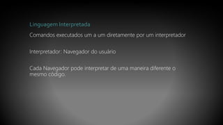 Linguagem Interpretada
Comandos executados um a um diretamente por um interpretador
Interpretador: Navegador do usuário
Cada Navegador pode interpretar de uma maneira diferente o
mesmo código.
 