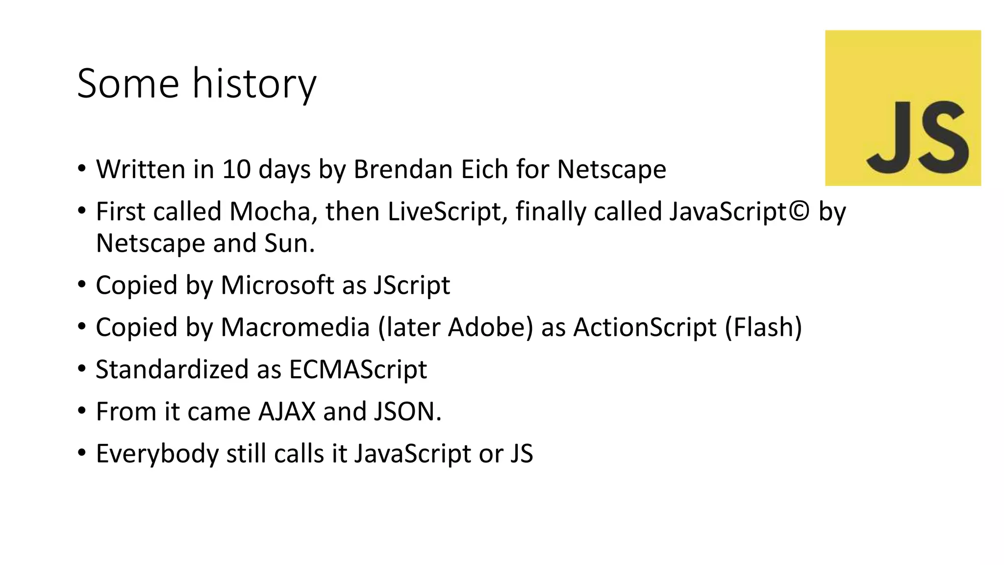 Some history
• Written in 10 days by Brendan Eich for Netscape
• First called Mocha, then LiveScript, finally called JavaScript© by
Netscape and Sun.
• Copied by Microsoft as JScript
• Copied by Macromedia (later Adobe) as ActionScript (Flash)
• Standardized as ECMAScript
• From it came AJAX and JSON.
• Everybody still calls it JavaScript or JS
 