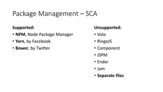 Package Management – SCA
Supported:
• NPM, Node Package Manager
• Yarn, by Facebook
• Bower, by Twitter
Unsupported:
• Volo
• RingoJS
• Component
• JSPM
• Ender
• Jam
• Separate files
 