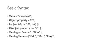 Basic Syntax
• Var a = “some text”;
• Object.property = 123;
• for (var i=0; i < 100; i++) {}
• If (object.property !== “a”) { }
• Var dog = { “name” : “Fido” };
• Var dogNames = [“Fido”, “Max”, “Roxy”];
 