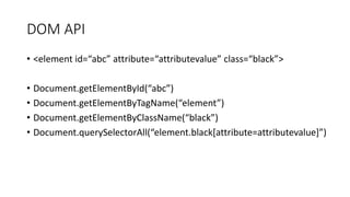 DOM API
• <element id=“abc” attribute=“attributevalue” class=“black”>
• Document.getElementById(“abc”)
• Document.getElementByTagName(“element”)
• Document.getElementByClassName(“black”)
• Document.querySelectorAll(“element.black[attribute=attributevalue]”)
 