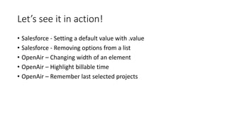 Let’s see it in action!
• Salesforce - Setting a default value with .value
• Salesforce - Removing options from a list
• OpenAir – Changing width of an element
• OpenAir – Highlight billable time
• OpenAir – Remember last selected projects
 