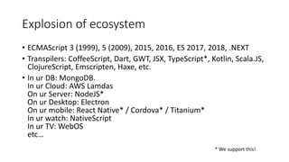 Explosion of ecosystem
• ECMAScript 3 (1999), 5 (2009), 2015, 2016, ES 2017, 2018, .NEXT
• Transpilers: CoffeeScript, Dart, GWT, JSX, TypeScript*, Kotlin, Scala.JS,
ClojureScript, Emscripten, Haxe, etc.
• In ur DB: MongoDB.
In ur Cloud: AWS Lamdas
On ur Server: NodeJS*
On ur Desktop: Electron
On ur mobile: React Native* / Cordova* / Titanium*
In ur watch: NativeScript
In ur TV: WebOS
etc…
* We support this!
 
